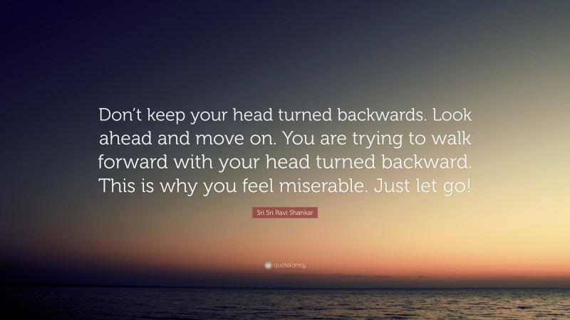 Sri Sri Ravi Shankar Quote: “Don’t keep your head turned backwards. Look ahead and move on. You are trying to walk forward with your head turned backward. This is why you feel miserable. Just let go!”