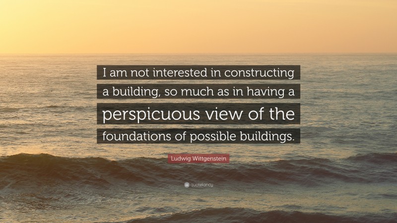 Ludwig Wittgenstein Quote: “I am not interested in constructing a building, so much as in having a perspicuous view of the foundations of possible buildings.”
