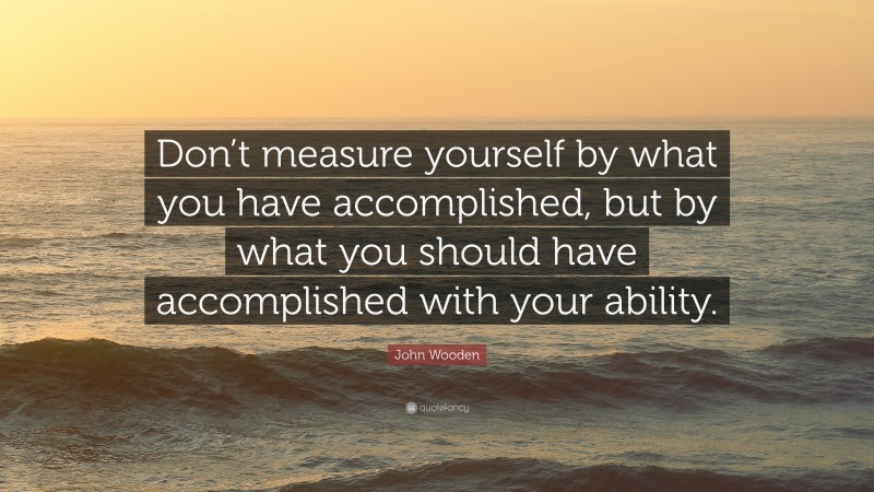 John Wooden Quote: “Don’t measure yourself by what you have accomplished, but by what you should have accomplished with your ability.”