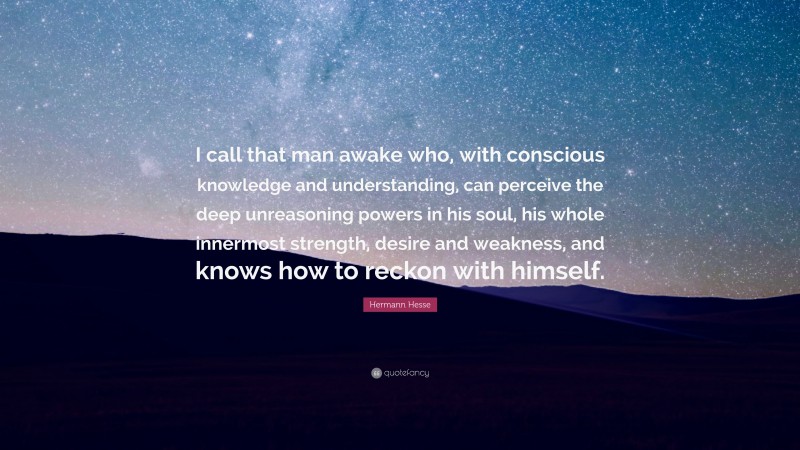 Hermann Hesse Quote: “I call that man awake who, with conscious knowledge and understanding, can perceive the deep unreasoning powers in his soul, his whole innermost strength, desire and weakness, and knows how to reckon with himself.”