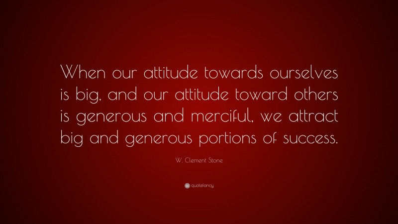 W. Clement Stone Quote: “When our attitude towards ourselves is big, and our attitude toward others is generous and merciful, we attract big and generous portions of success.”