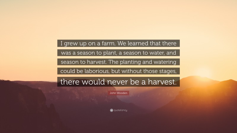 John Wooden Quote: “I grew up on a farm. We learned that there was a season to plant, a season to water, and season to harvest. The planting and watering could be laborious, but without those stages, there would never be a harvest.”