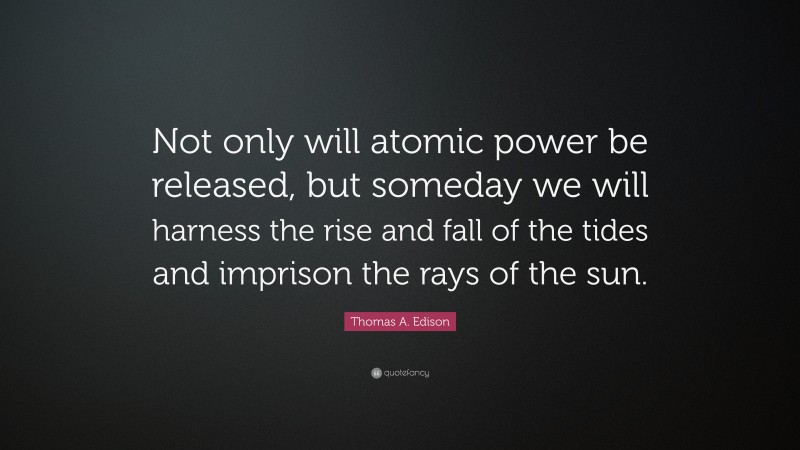Thomas A. Edison Quote: “Not only will atomic power be released, but someday we will harness the rise and fall of the tides and imprison the rays of the sun.”