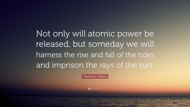 Thomas A. Edison Quote: “Not only will atomic power be released, but someday we will harness the rise and fall of the tides and imprison the rays of the sun.”