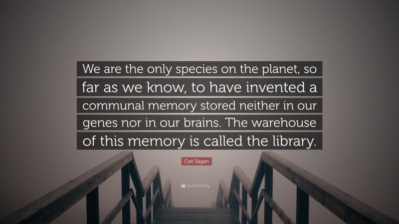 Carl Sagan Quote: “We are the only species on the planet, so far as we know, to have invented a communal memory stored neither in our genes nor in our brains. The warehouse of this memory is called the library.”