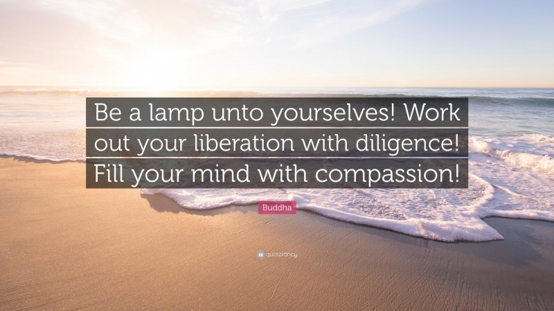 Buddha Quote: “Be a lamp unto yourselves! Work out your liberation with diligence! Fill your mind with compassion!”