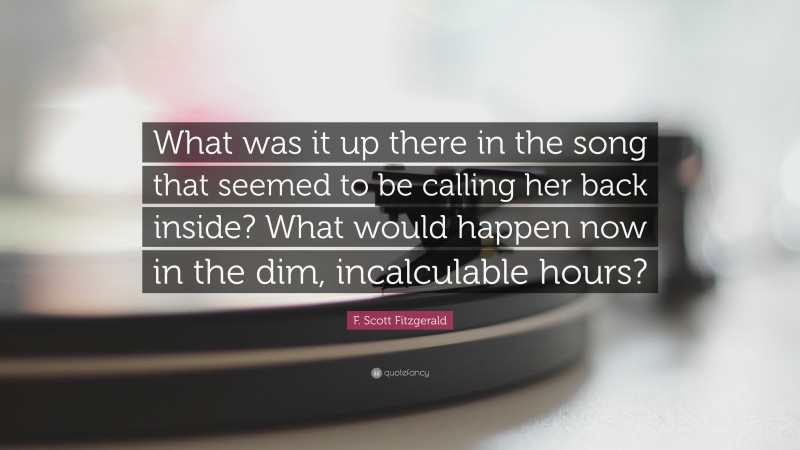 F. Scott Fitzgerald Quote: “What was it up there in the song that seemed to be calling her back inside? What would happen now in the dim, incalculable hours?”