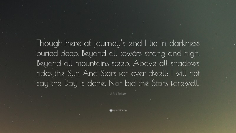 J. R. R. Tolkien Quote: “Though here at journey’s end I lie In darkness buried deep, Beyond all towers strong and high, Beyond all mountains steep, Above all shadows rides the Sun And Stars for ever dwell: I will not say the Day is done, Nor bid the Stars farewell.”