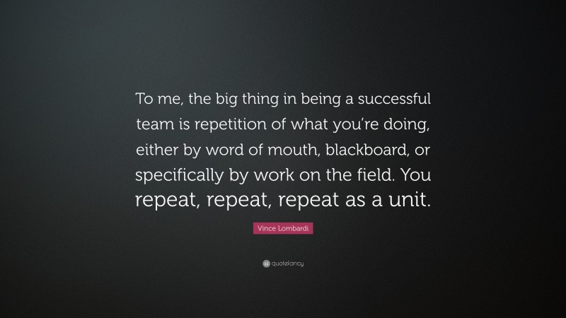 Vince Lombardi Quote: “To me, the big thing in being a successful team is repetition of what you’re doing, either by word of mouth, blackboard, or specifically by work on the field. You repeat, repeat, repeat as a unit.”