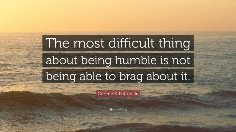 George S. Patton Jr. Quote: “The most difficult thing about being humble is not being able to brag about it.”