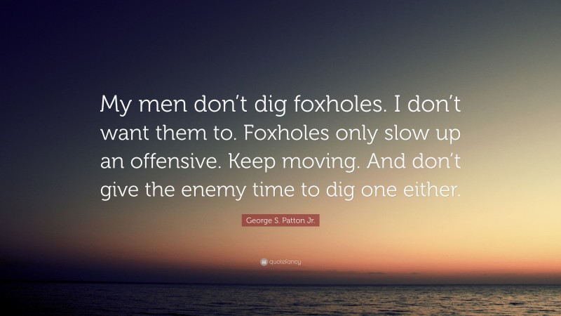 George S. Patton Jr. Quote: “My men don’t dig foxholes. I don’t want them to. Foxholes only slow up an offensive. Keep moving. And don’t give the enemy time to dig one either.”