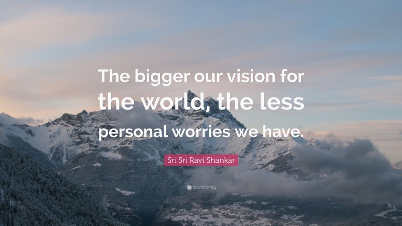 Sri Sri Ravi Shankar Quote: “The bigger our vision for the world, the less personal worries we have.”