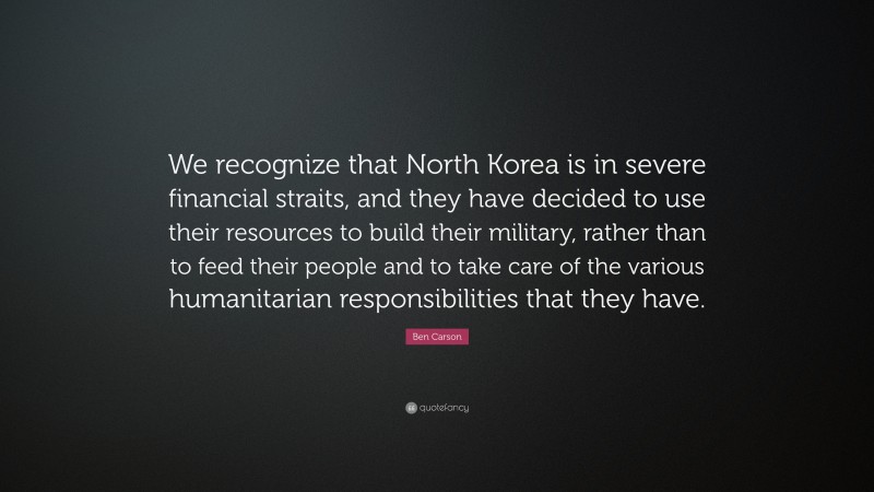 Ben Carson Quote: “We recognize that North Korea is in severe financial straits, and they have decided to use their resources to build their military, rather than to feed their people and to take care of the various humanitarian responsibilities that they have.”