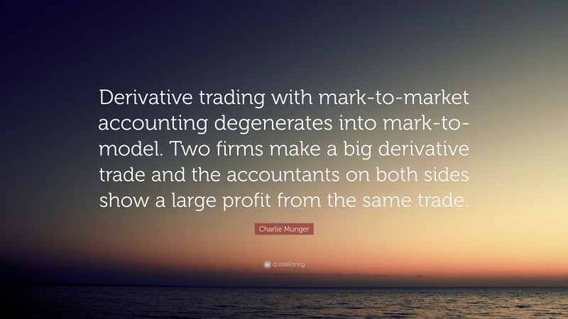 Charlie Munger Quote: “Derivative trading with mark-to-market accounting degenerates into mark-to-model. Two firms make a big derivative trade and the accountants on both sides show a large profit from the same trade.”