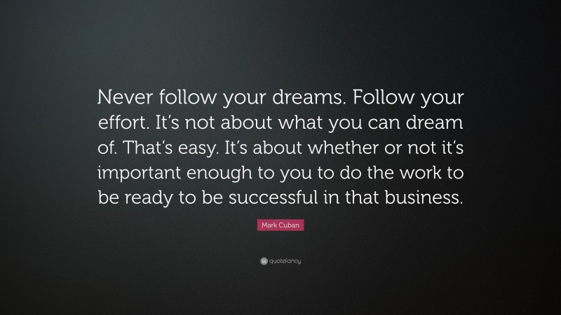 Mark Cuban Quote: “Never follow your dreams. Follow your effort. It’s not about what you can dream of. That’s easy. It’s about whether or not it’s important enough to you to do the work to be ready to be successful in that business.”