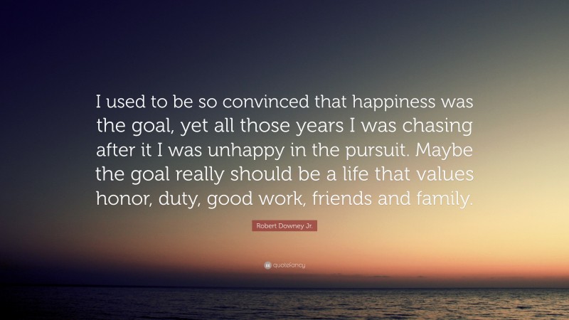 Robert Downey Jr. Quote: “I used to be so convinced that happiness was the goal, yet all those years I was chasing after it I was unhappy in the pursuit. Maybe the goal really should be a life that values honor, duty, good work, friends and family.”