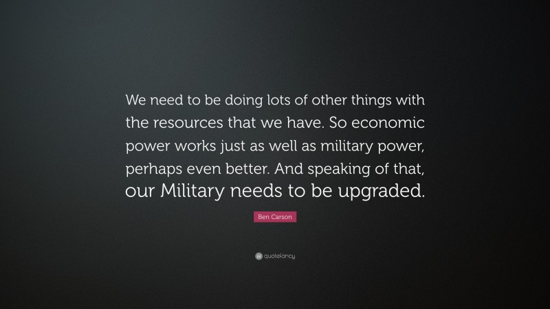 Ben Carson Quote: “We need to be doing lots of other things with the resources that we have. So economic power works just as well as military power, perhaps even better. And speaking of that, our Military needs to be upgraded.”