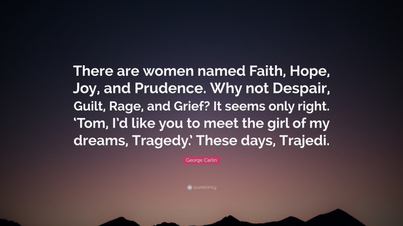 George Carlin Quote: “There are women named Faith, Hope, Joy, and Prudence. Why not Despair, Guilt, Rage, and Grief? It seems only right. ‘Tom, I’d like you to meet the girl of my dreams, Tragedy.’ These days, Trajedi.”
