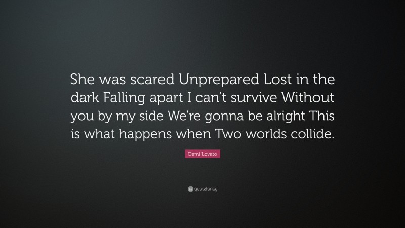Demi Lovato Quote: “She was scared Unprepared Lost in the dark Falling apart I can’t survive Without you by my side We’re gonna be alright This is what happens when Two worlds collide.”