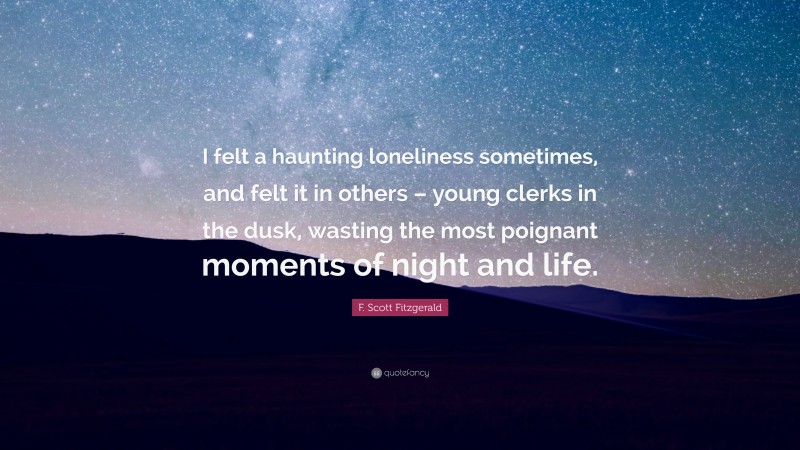 F. Scott Fitzgerald Quote: “I felt a haunting loneliness sometimes, and felt it in others – young clerks in the dusk, wasting the most poignant moments of night and life.”
