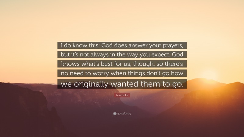 Lou Holtz Quote: “I do know this: God does answer your prayers, but it’s not always in the way you expect. God knows what’s best for us, though, so there’s no need to worry when things don’t go how we originally wanted them to go.”