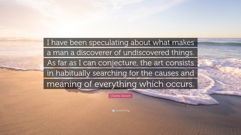 Charles Darwin Quote: “I have been speculating about what makes a man a discoverer of undiscovered things. As far as I can conjecture, the art consists in habitually searching for the causes and meaning of everything which occurs.”