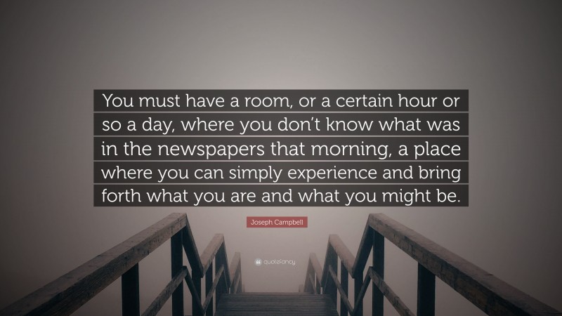 Joseph Campbell Quote: “You must have a room, or a certain hour or so a day, where you don’t know what was in the newspapers that morning, a place where you can simply experience and bring forth what you are and what you might be.”