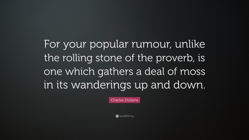 Charles Dickens Quote: “For your popular rumour, unlike the rolling stone of the proverb, is one which gathers a deal of moss in its wanderings up and down.”