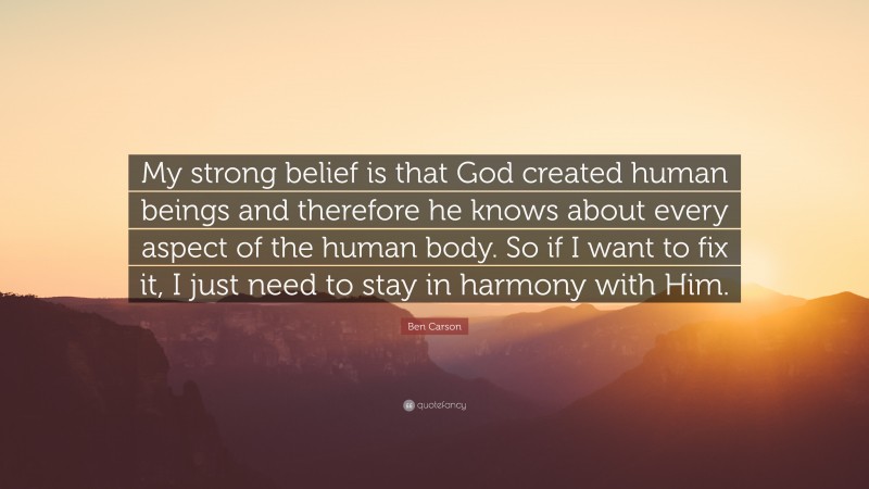 Ben Carson Quote: “My strong belief is that God created human beings and therefore he knows about every aspect of the human body. So if I want to fix it, I just need to stay in harmony with Him.”