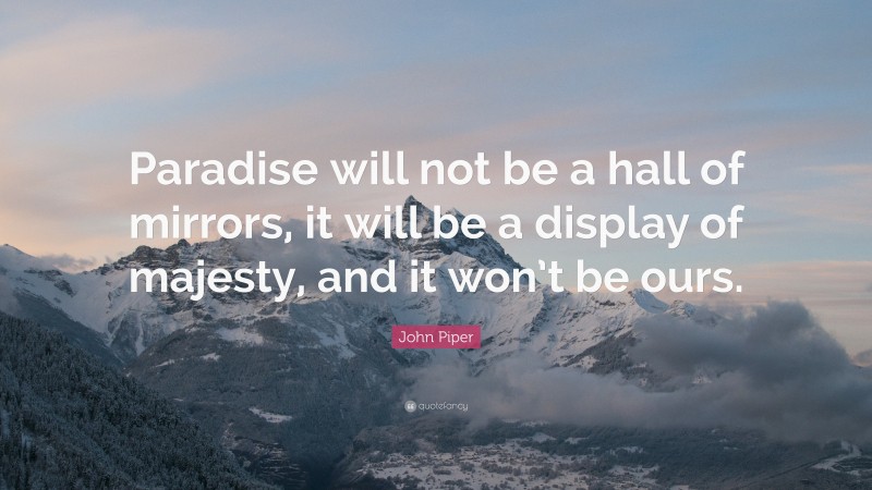 John Piper Quote: “Paradise will not be a hall of mirrors, it will be a display of majesty, and it won’t be ours.”