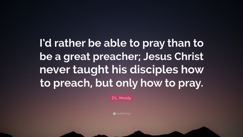 D.L. Moody Quote: “I’d rather be able to pray than to be a great preacher; Jesus Christ never taught his disciples how to preach, but only how to pray.”