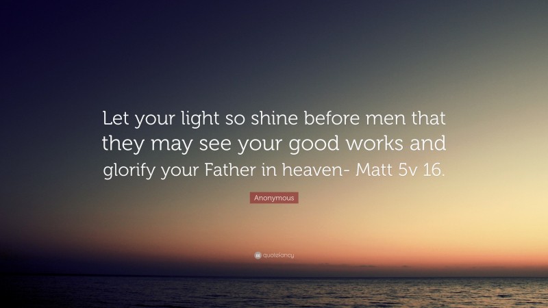 Anonymous Quote: “Let your light so shine before men that they may see your good works and glorify your Father in heaven- Matt 5v 16.”