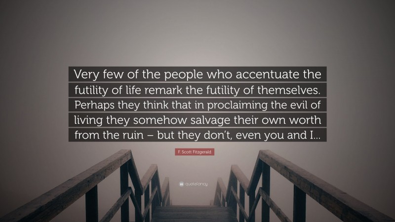 F. Scott Fitzgerald Quote: “Very few of the people who accentuate the futility of life remark the futility of themselves. Perhaps they think that in proclaiming the evil of living they somehow salvage their own worth from the ruin – but they don’t, even you and I...”