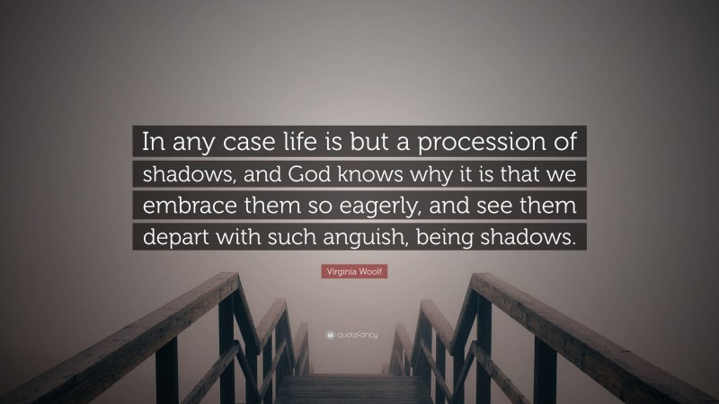 Virginia Woolf Quote: “In any case life is but a procession of shadows, and God knows why it is that we embrace them so eagerly, and see them depart with such anguish, being shadows.”