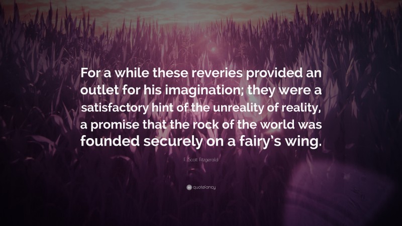 F. Scott Fitzgerald Quote: “For a while these reveries provided an outlet for his imagination; they were a satisfactory hint of the unreality of reality, a promise that the rock of the world was founded securely on a fairy’s wing.”