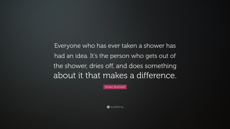 Nolan Bushnell Quote: “Everyone who has ever taken a shower has had an idea. It’s the person who gets out of the shower, dries off, and does something about it that makes a difference.”