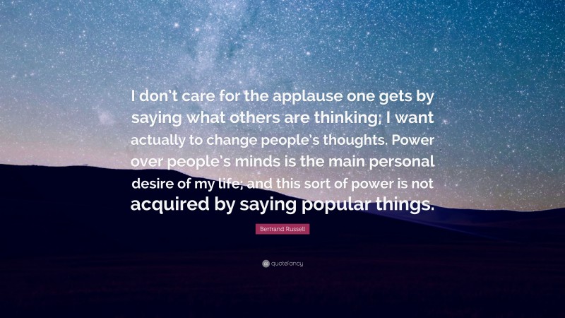 Bertrand Russell Quote: “I don’t care for the applause one gets by saying what others are thinking; I want actually to change people’s thoughts. Power over people’s minds is the main personal desire of my life; and this sort of power is not acquired by saying popular things.”