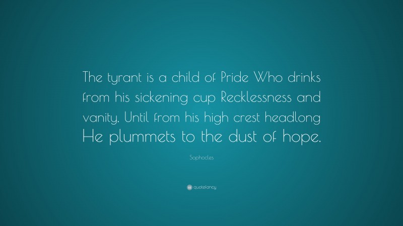 Sophocles Quote: “The tyrant is a child of Pride Who drinks from his sickening cup Recklessness and vanity, Until from his high crest headlong He plummets to the dust of hope.”