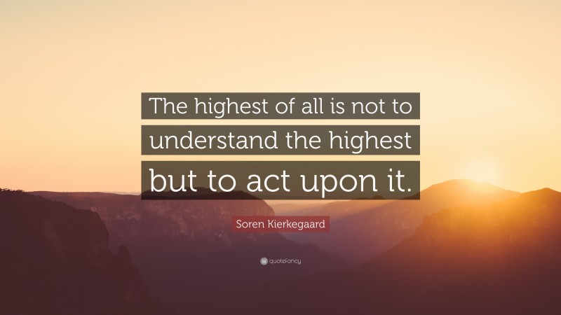 Soren Kierkegaard Quote: “The highest of all is not to understand the highest but to act upon it.”
