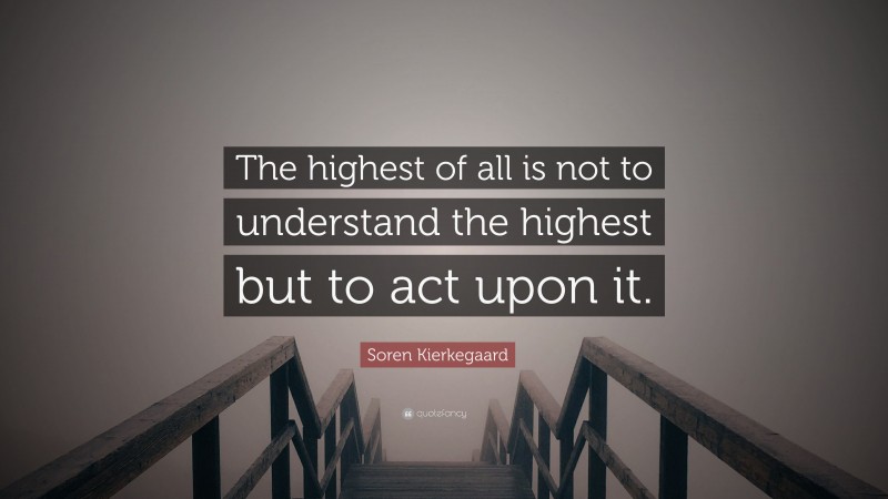 Soren Kierkegaard Quote: “The highest of all is not to understand the highest but to act upon it.”