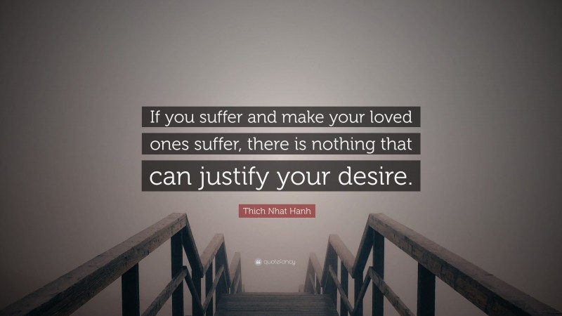 Thich Nhat Hanh Quote: “If you suffer and make your loved ones suffer, there is nothing that can justify your desire.”