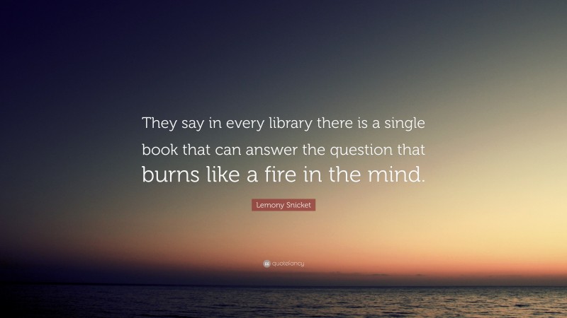 Lemony Snicket Quote: “They say in every library there is a single book that can answer the question that burns like a fire in the mind.”