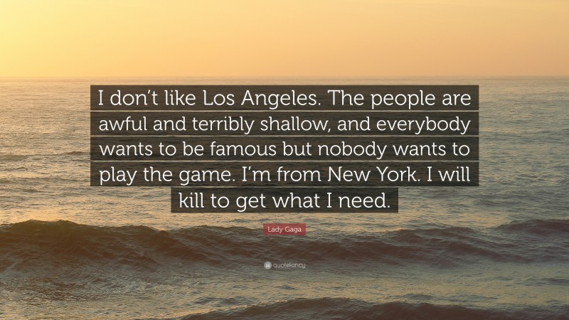 Lady Gaga Quote: “I don’t like Los Angeles. The people are awful and terribly shallow, and everybody wants to be famous but nobody wants to play the game. I’m from New York. I will kill to get what I need.”