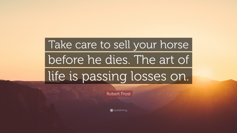 Robert Frost Quote: “Take care to sell your horse before he dies. The art of life is passing losses on.”