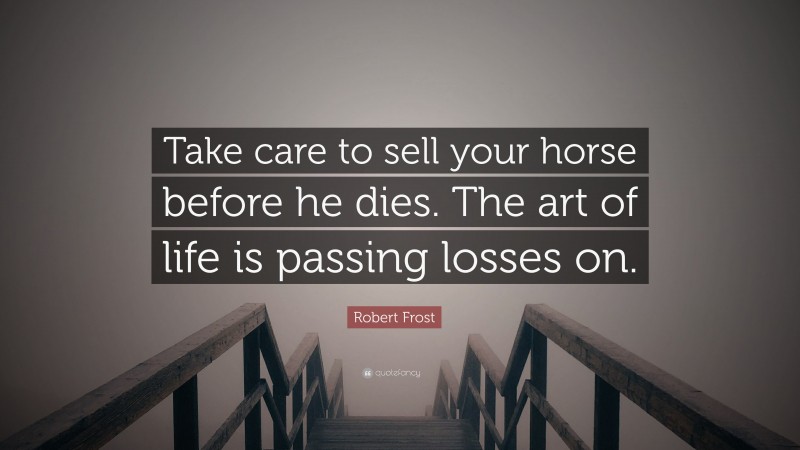 Robert Frost Quote: “Take care to sell your horse before he dies. The art of life is passing losses on.”