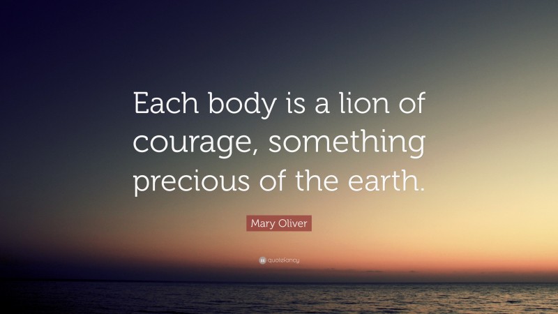 Mary Oliver Quote: “Each body is a lion of courage, something precious of the earth.”