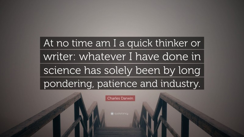 Charles Darwin Quote: “At no time am I a quick thinker or writer: whatever I have done in science has solely been by long pondering, patience and industry.”
