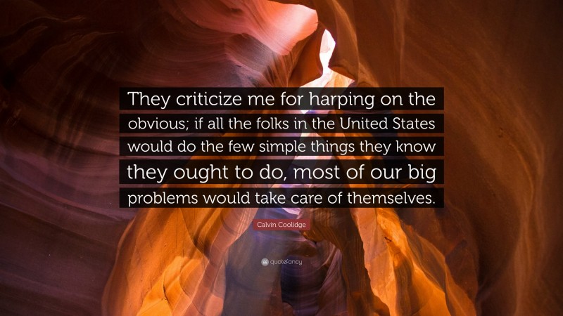 Calvin Coolidge Quote: “They criticize me for harping on the obvious; if all the folks in the United States would do the few simple things they know they ought to do, most of our big problems would take care of themselves.”