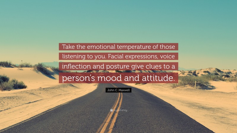 John C. Maxwell Quote: “Take the emotional temperature of those listening to you. Facial expressions, voice inflection and posture give clues to a person’s mood and attitude.”