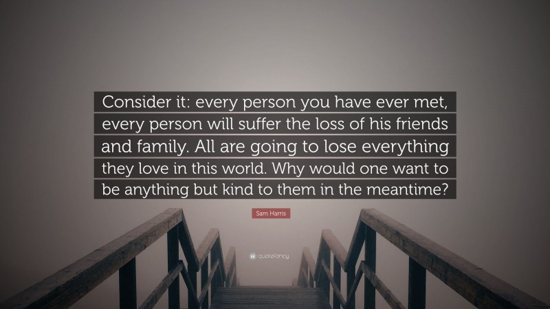 Sam Harris Quote: “Consider it: every person you have ever met, every person will suffer the loss of his friends and family. All are going to lose everything they love in this world. Why would one want to be anything but kind to them in the meantime?”